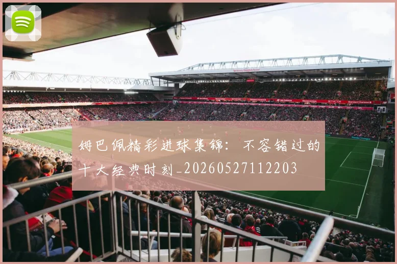 姆巴佩精彩进球集锦:不容错过的十大经典时刻_20260527112203
