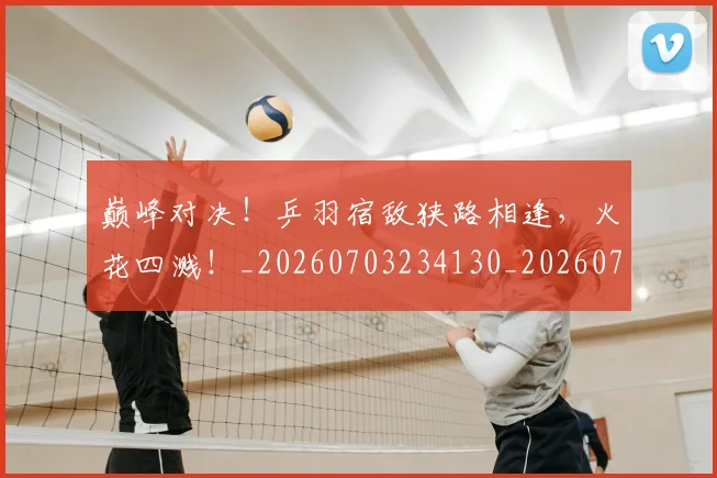 巅峰对决!乒羽宿敌狭路相逢,火花四溅!_20260703234130_20260722152401