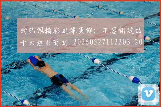 姆巴佩精彩进球集锦:不容错过的十大经典时刻_20260527112203_20260703232009