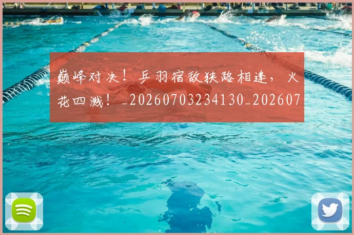 巅峰对决！乒羽宿敌狭路相逢，火花四溅！_20260703234130_20260722152401