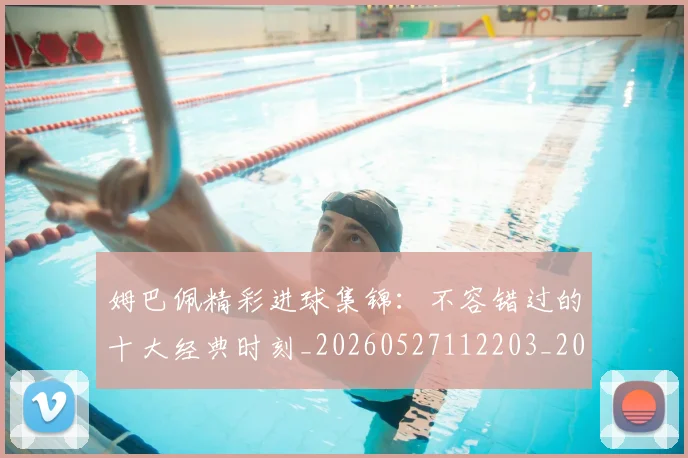 姆巴佩精彩进球集锦:不容错过的十大经典时刻_20260527112203_20260703232009