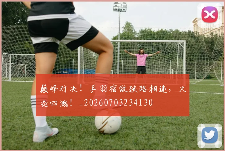 巅峰对决!乒羽宿敌狭路相逢,火花四溅!_20260703234130