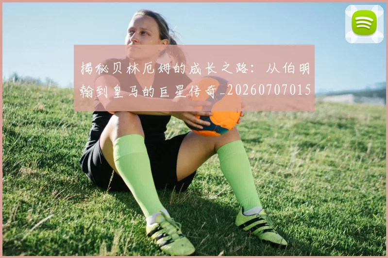 揭秘贝林厄姆的成长之路:从伯明翰到皇马的巨星传奇_20260707015955_20260723184408