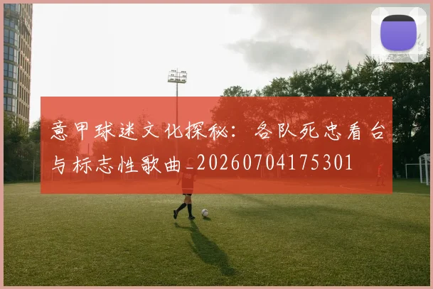 意甲球迷文化探秘:各队死忠看台与标志性歌曲_20260704175301